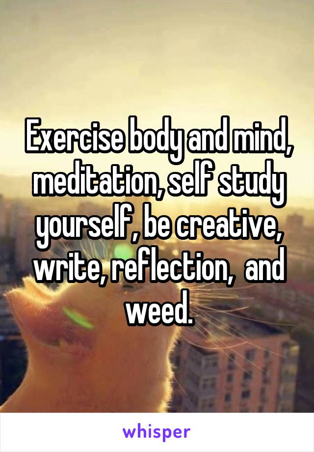 Exercise body and mind, meditation, self study yourself, be creative, write, reflection,  and weed.