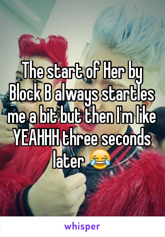 The start of Her by Block B always startles me a bit but then I'm like YEAHHH three seconds later 😂