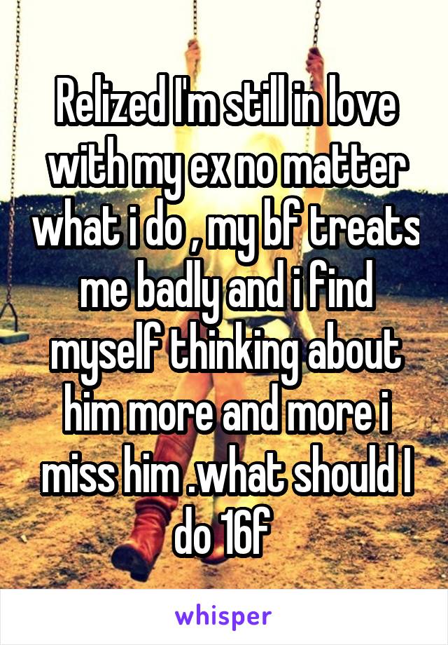 Relized I'm still in love with my ex no matter what i do , my bf treats me badly and i find myself thinking about him more and more i miss him .what should I do 16f 