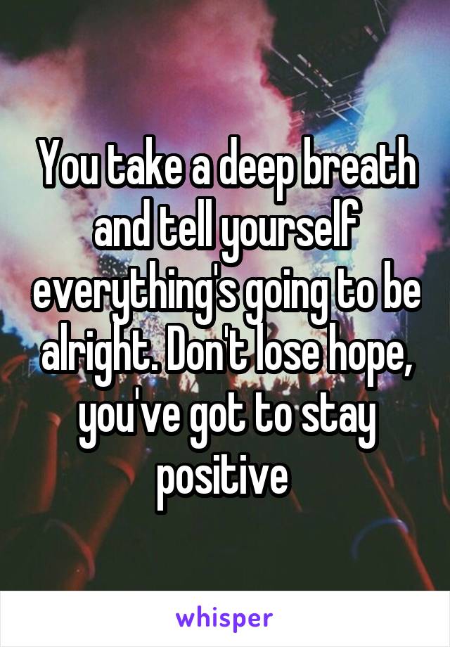 You take a deep breath and tell yourself everything's going to be alright. Don't lose hope, you've got to stay positive 