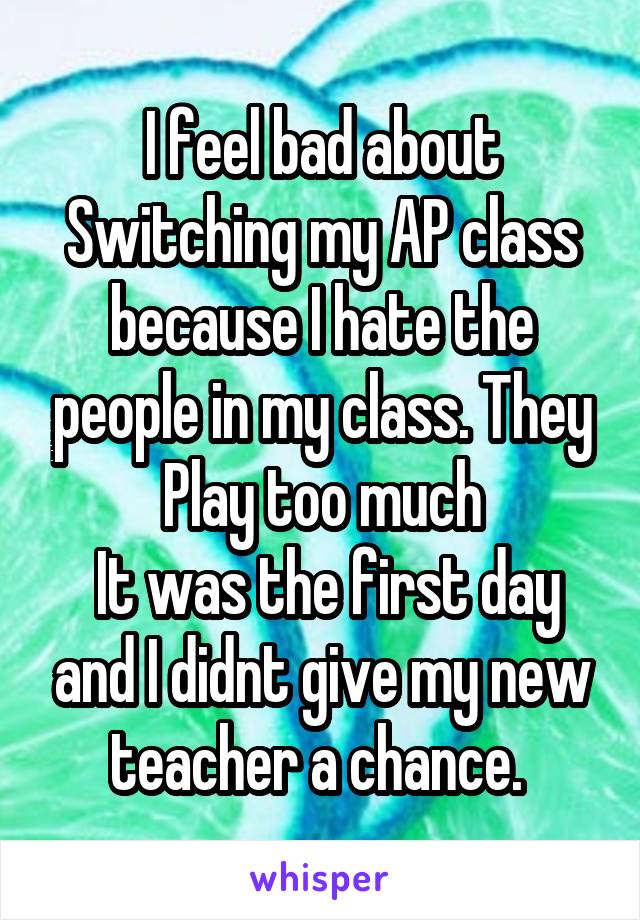 I feel bad about Switching my AP class because I hate the people in my class. They Play too much
 It was the first day and I didnt give my new teacher a chance. 