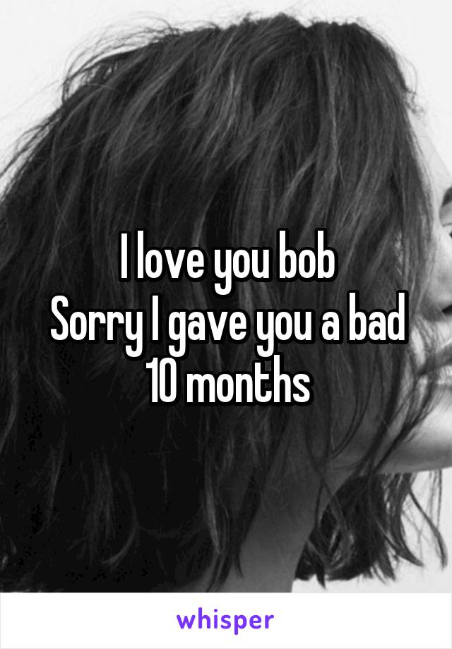 I love you bob
Sorry I gave you a bad 10 months