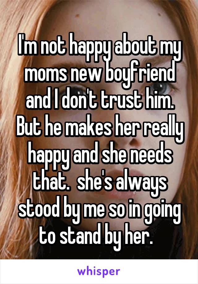 I'm not happy about my moms new boyfriend and I don't trust him. But he makes her really happy and she needs that.  she's always stood by me so in going to stand by her.  