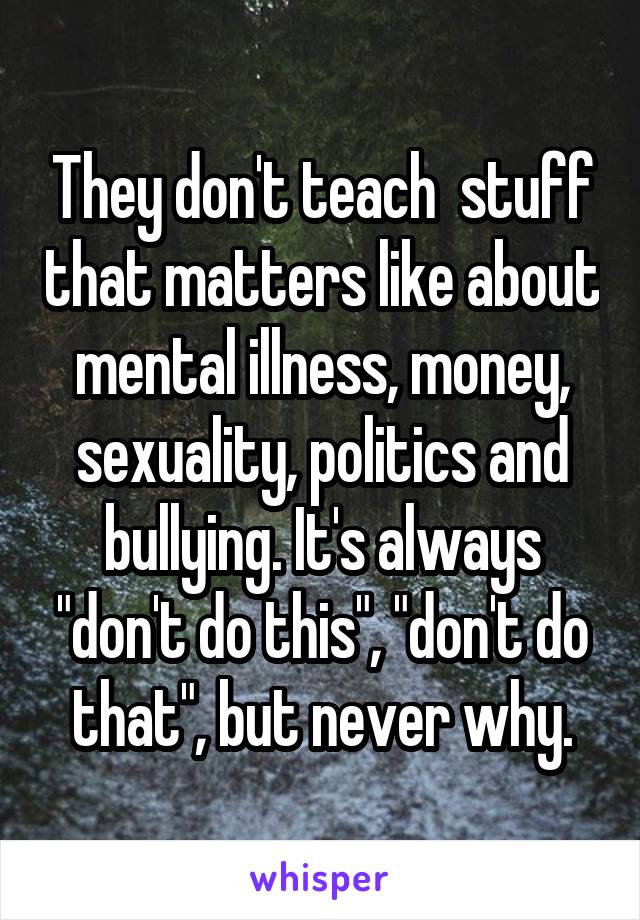 They don't teach  stuff that matters like about mental illness, money, sexuality, politics and bullying. It's always "don't do this", "don't do that", but never why.