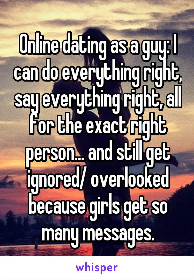 Online dating as a guy: I can do everything right, say everything right, all for the exact right person... and still get ignored/ overlooked because girls get so many messages.