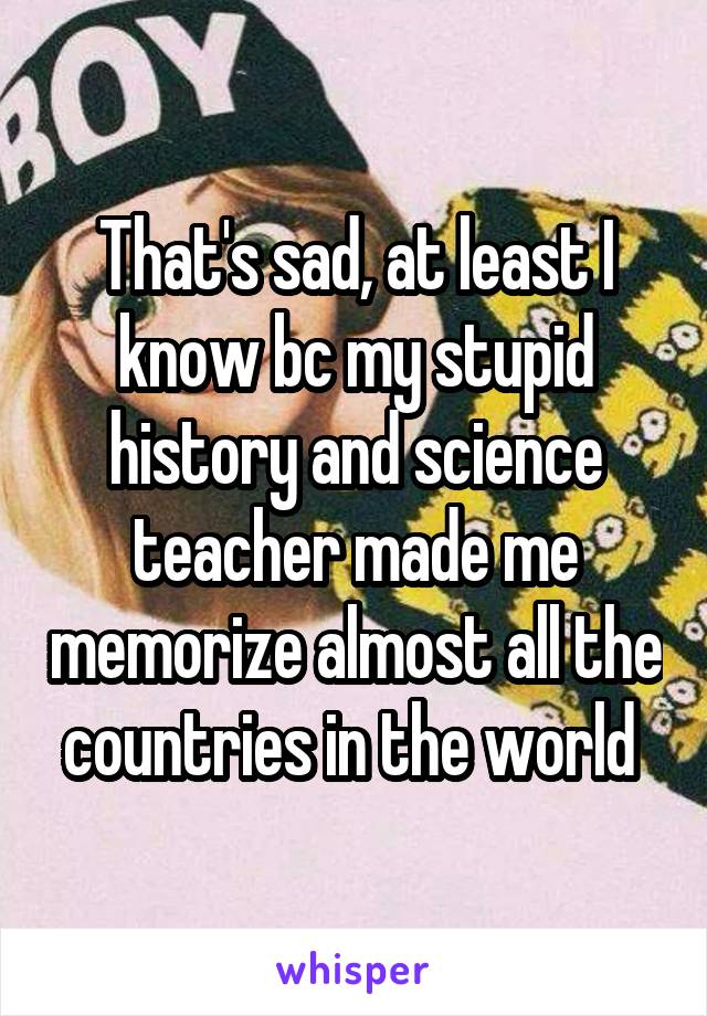 That's sad, at least I know bc my stupid history and science teacher made me memorize almost all the countries in the world 