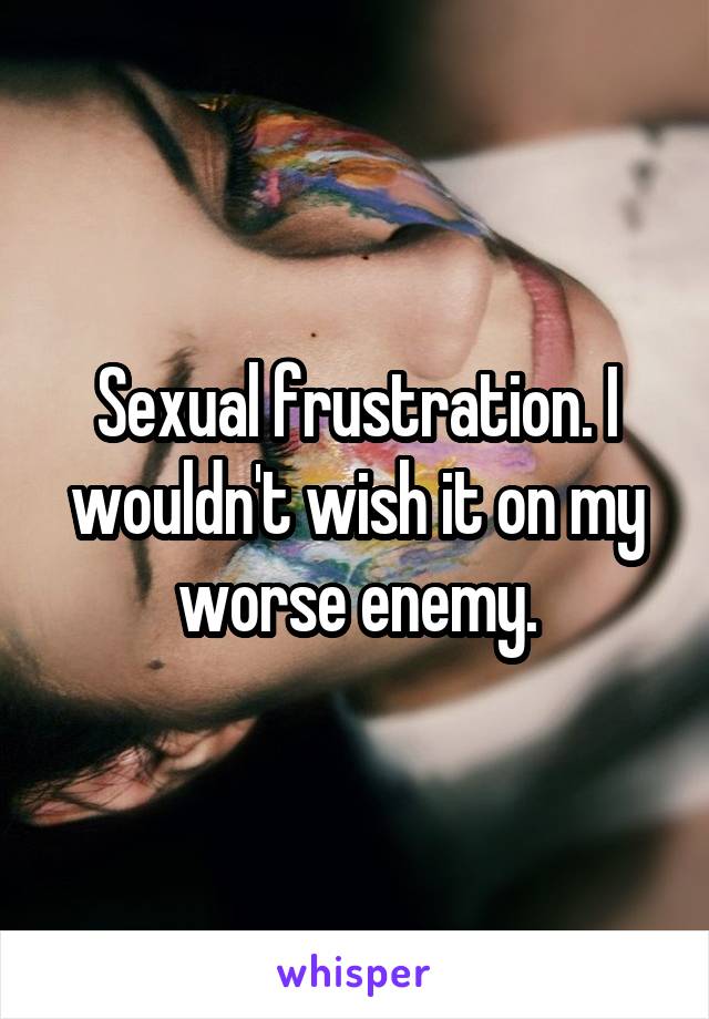 Sexual frustration. I wouldn't wish it on my worse enemy.