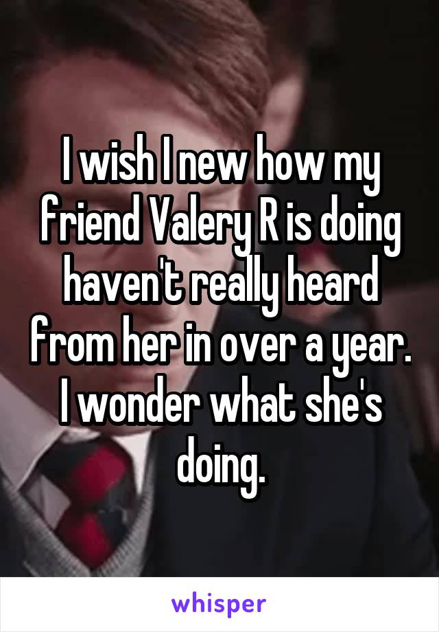 I wish I new how my friend Valery R is doing haven't really heard from her in over a year. I wonder what she's doing.