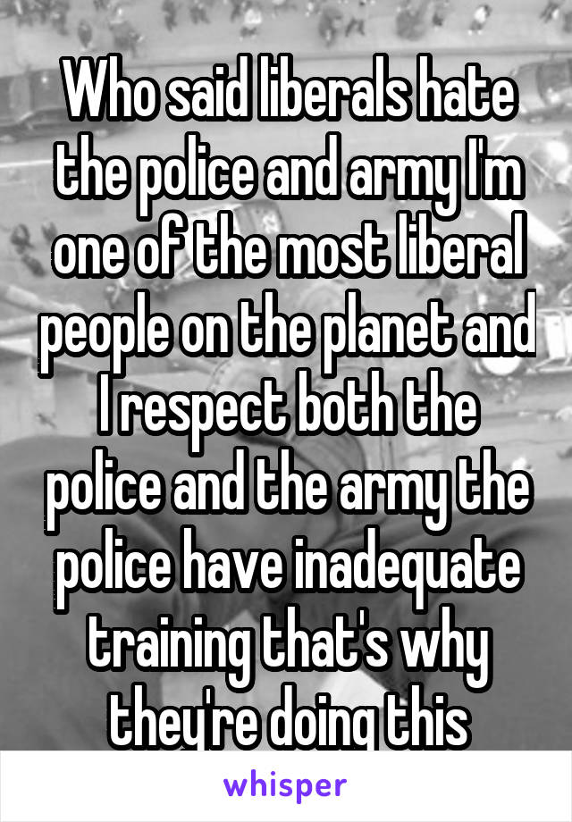 Who said liberals hate the police and army I'm one of the most liberal people on the planet and I respect both the police and the army the police have inadequate training that's why they're doing this