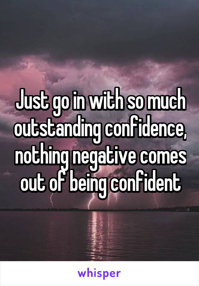 Just go in with so much outstanding confidence, nothing negative comes out of being confident