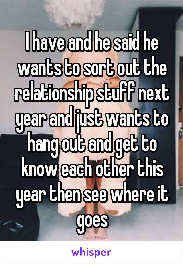 I have and he said he wants to sort out the relationship stuff next year and just wants to hang out and get to know each other this year then see where it goes