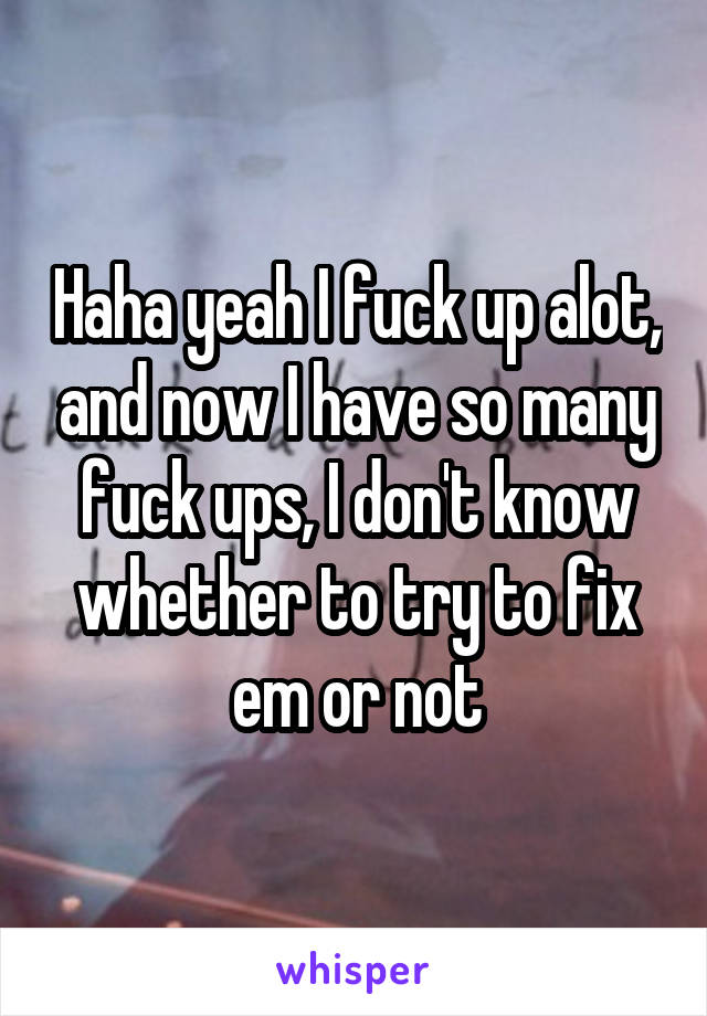 Haha yeah I fuck up alot, and now I have so many fuck ups, I don't know whether to try to fix em or not