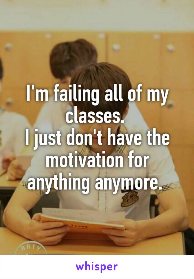 I'm failing all of my classes. 
I just don't have the motivation for anything anymore. 