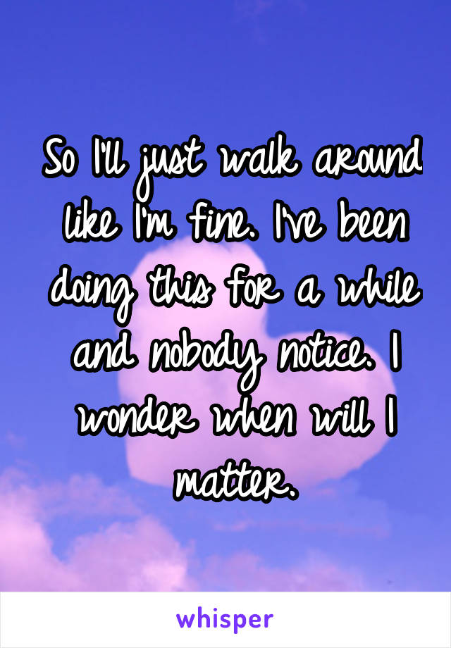 So I'll just walk around like I'm fine. I've been doing this for a while and nobody notice. I wonder when will I matter.