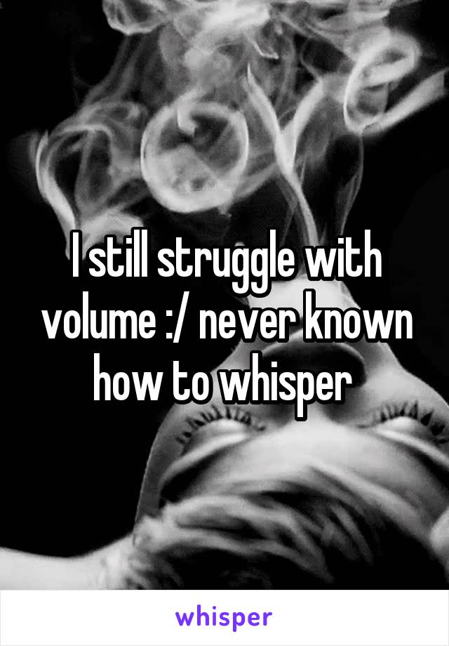 I still struggle with volume :/ never known how to whisper 