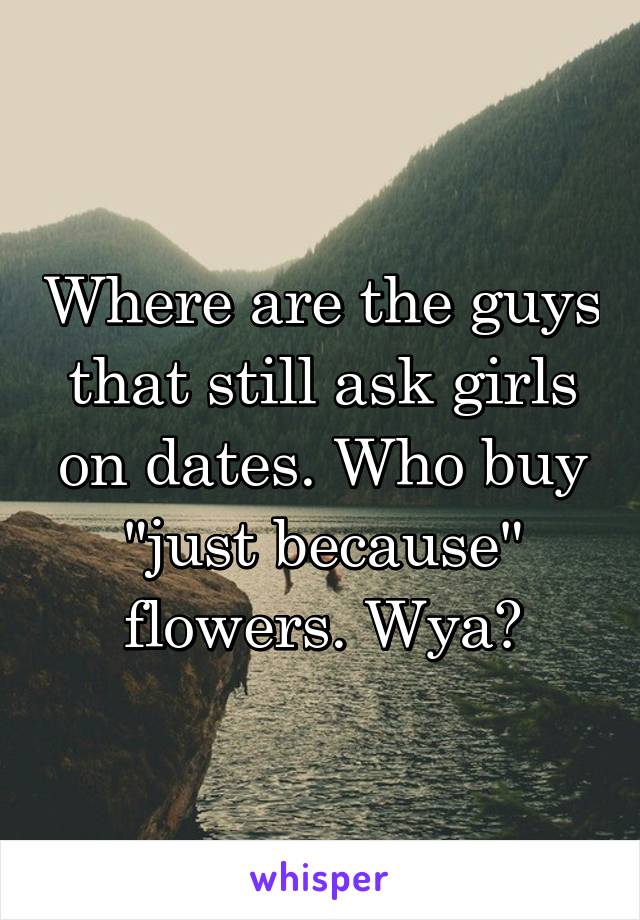 Where are the guys that still ask girls on dates. Who buy "just because" flowers. Wya?