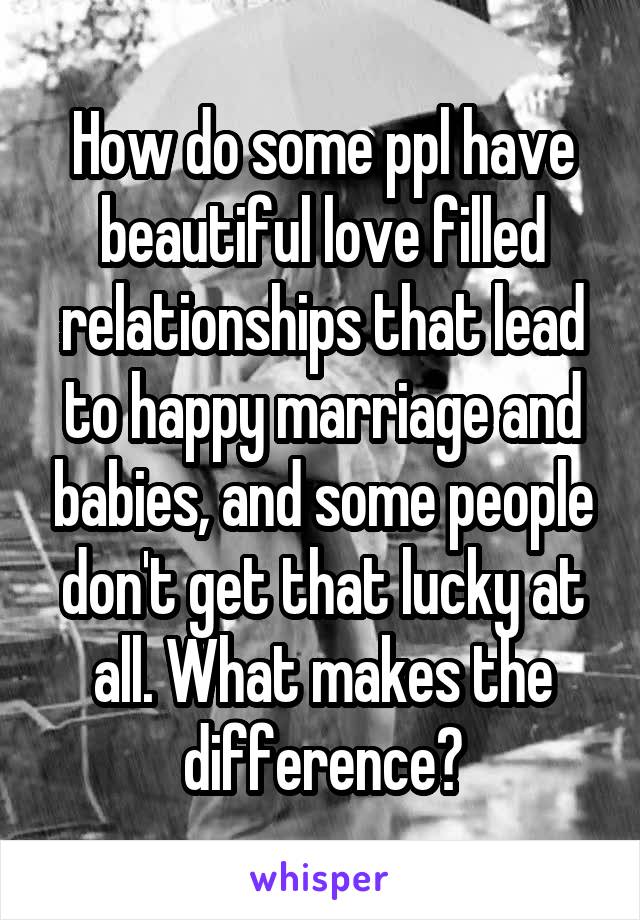 How do some ppl have beautiful love filled relationships that lead to happy marriage and babies, and some people don't get that lucky at all. What makes the difference?