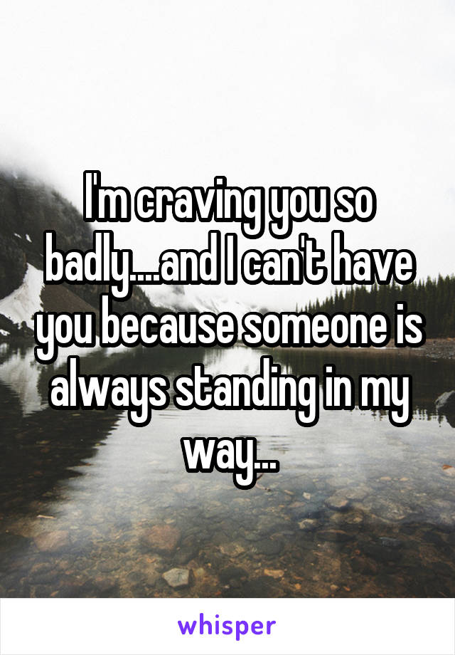 I'm craving you so badly....and I can't have you because someone is always standing in my way...