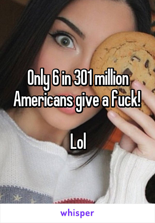 Only 6 in 301 million Americans give a fuck! 

Lol