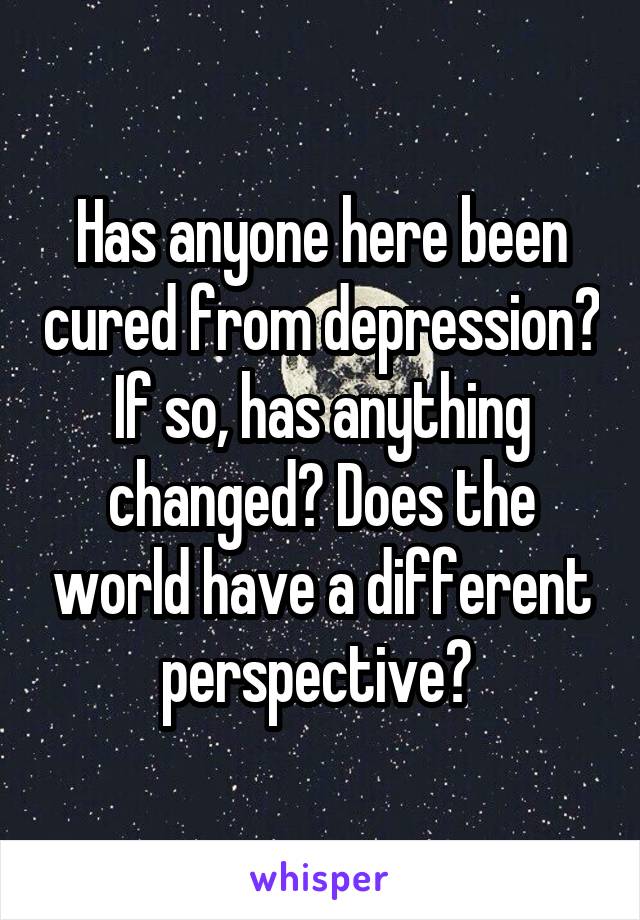 Has anyone here been cured from depression? If so, has anything changed? Does the world have a different perspective? 