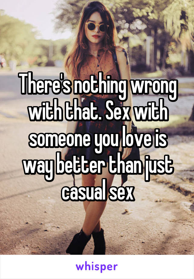 There's nothing wrong with that. Sex with someone you love is way better than just casual sex