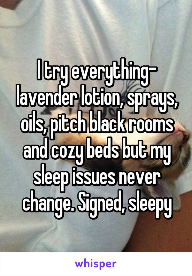 I try everything- lavender lotion, sprays, oils, pitch black rooms and cozy beds but my sleep issues never change. Signed, sleepy