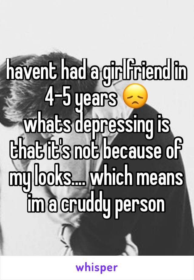 havent had a girlfriend in 4-5 years 😞
whats depressing is that it's not because of my looks.... which means im a cruddy person