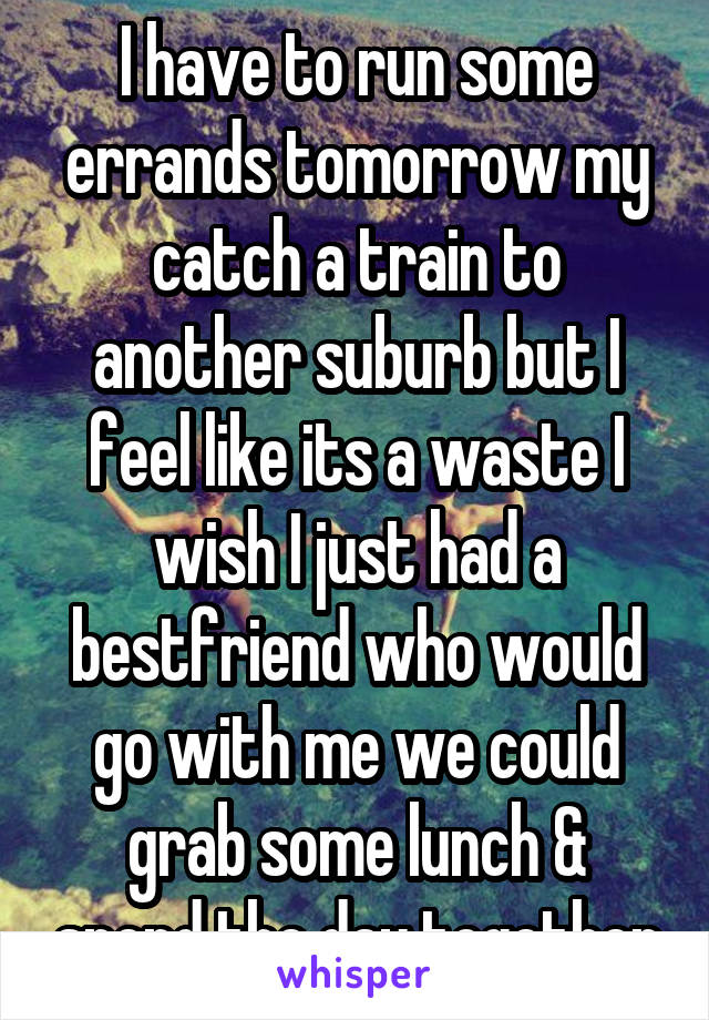 I have to run some errands tomorrow my catch a train to another suburb but I feel like its a waste I wish I just had a bestfriend who would go with me we could grab some lunch & spend the day together