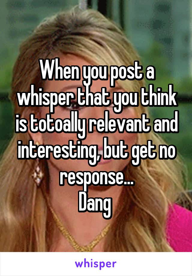 When you post a whisper that you think is totoally relevant and interesting, but get no response...
Dang 