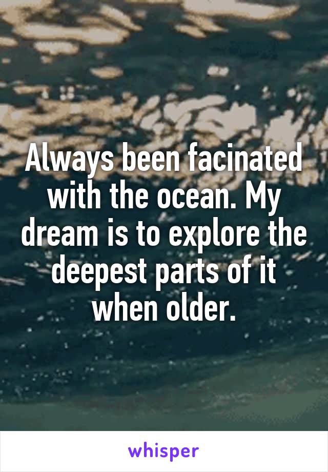 Always been facinated with the ocean. My dream is to explore the deepest parts of it when older.