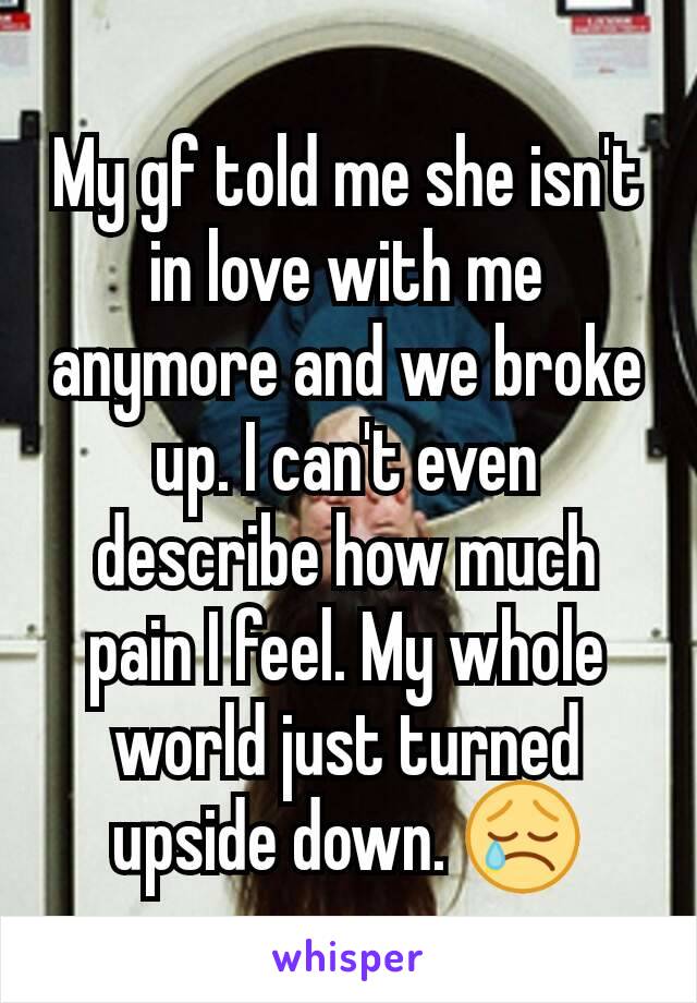 My gf told me she isn't in love with me anymore and we broke up. I can't even describe how much pain I feel. My whole world just turned upside down. 😢