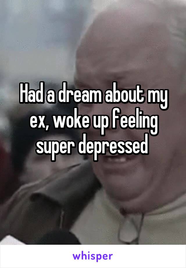 Had a dream about my ex, woke up feeling super depressed 
