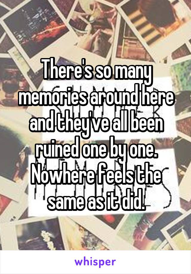 There's so many memories around here and they've all been ruined one by one. Nowhere feels the same as it did.