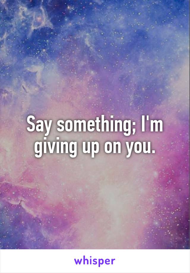 Say something; I'm giving up on you.