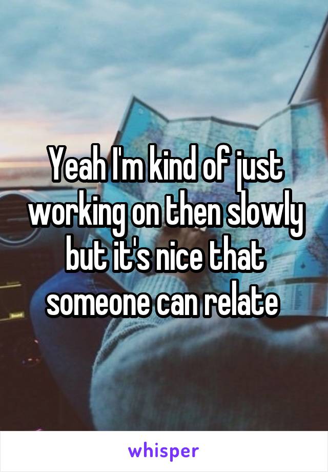 Yeah I'm kind of just working on then slowly but it's nice that someone can relate 