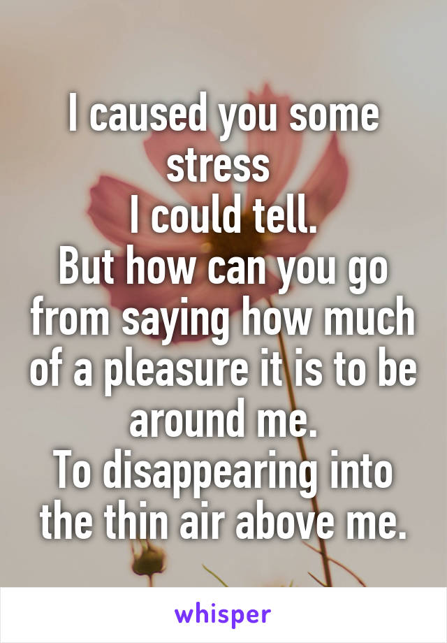 I caused you some stress 
I could tell.
But how can you go from saying how much of a pleasure it is to be around me.
To disappearing into the thin air above me.