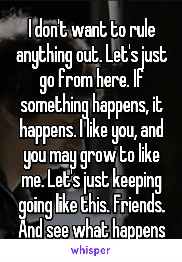 I don't want to rule anything out. Let's just go from here. If something happens, it happens. I like you, and you may grow to like me. Let's just keeping going like this. Friends. And see what happens