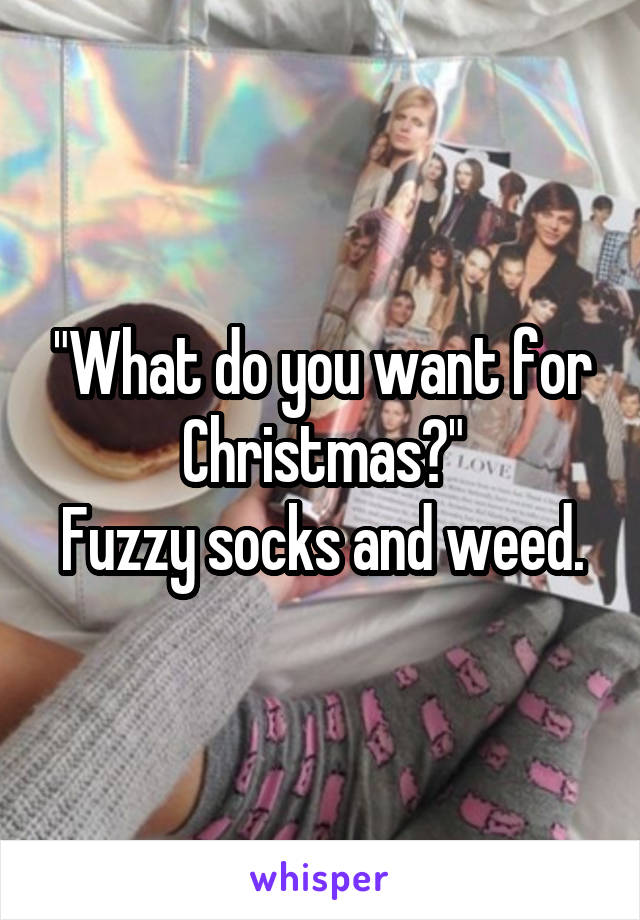 "What do you want for Christmas?"
Fuzzy socks and weed.