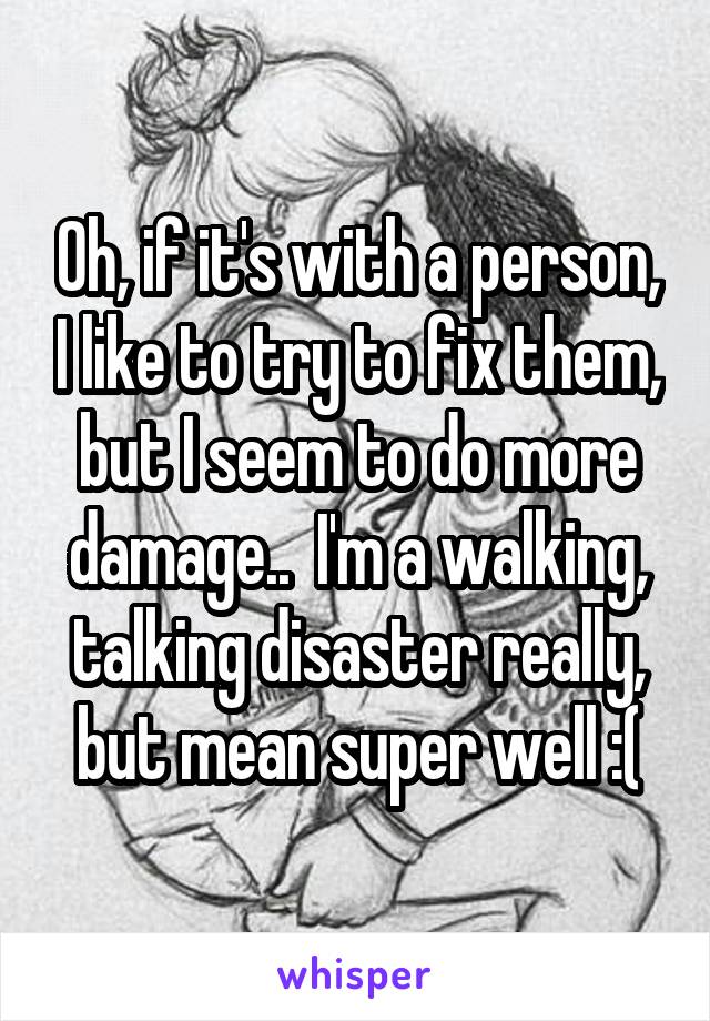 Oh, if it's with a person, I like to try to fix them, but I seem to do more damage..  I'm a walking, talking disaster really, but mean super well :(