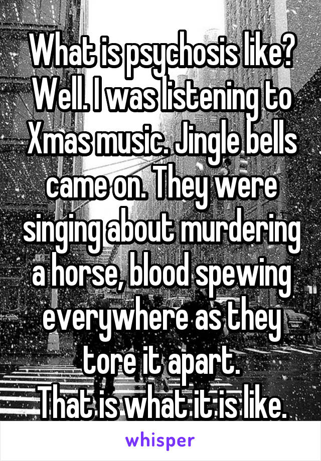 What is psychosis like? Well. I was listening to Xmas music. Jingle bells came on. They were singing about murdering a horse, blood spewing everywhere as they tore it apart.
That is what it is like.