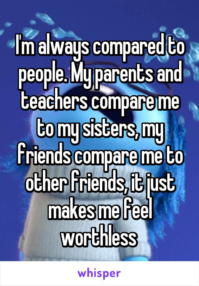 I'm always compared to people. My parents and teachers compare me to my sisters, my friends compare me to other friends, it just makes me feel worthless 