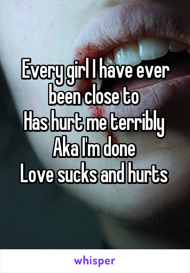 Every girl I have ever been close to 
Has hurt me terribly 
Aka I'm done 
Love sucks and hurts 
