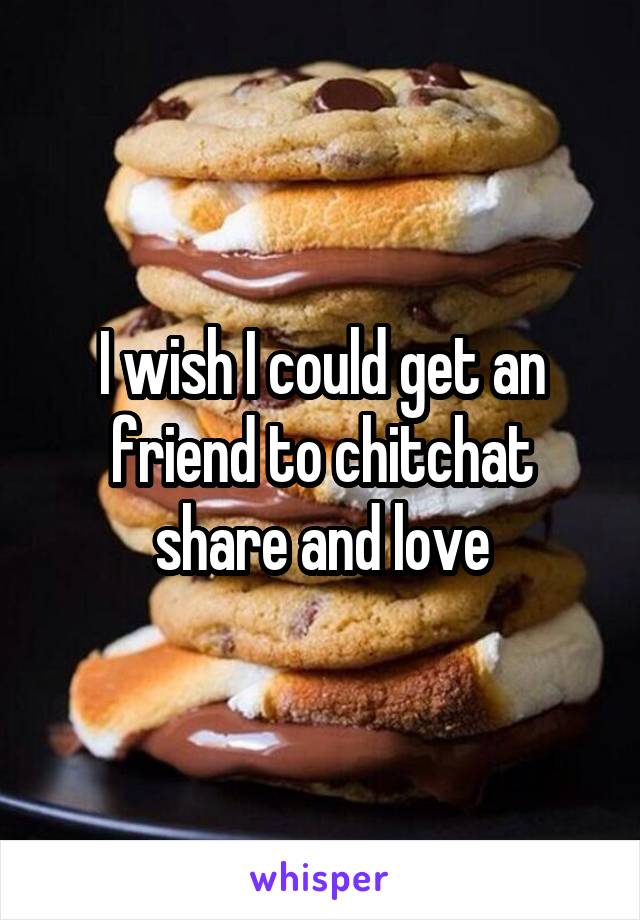 I wish I could get an friend to chitchat share and love