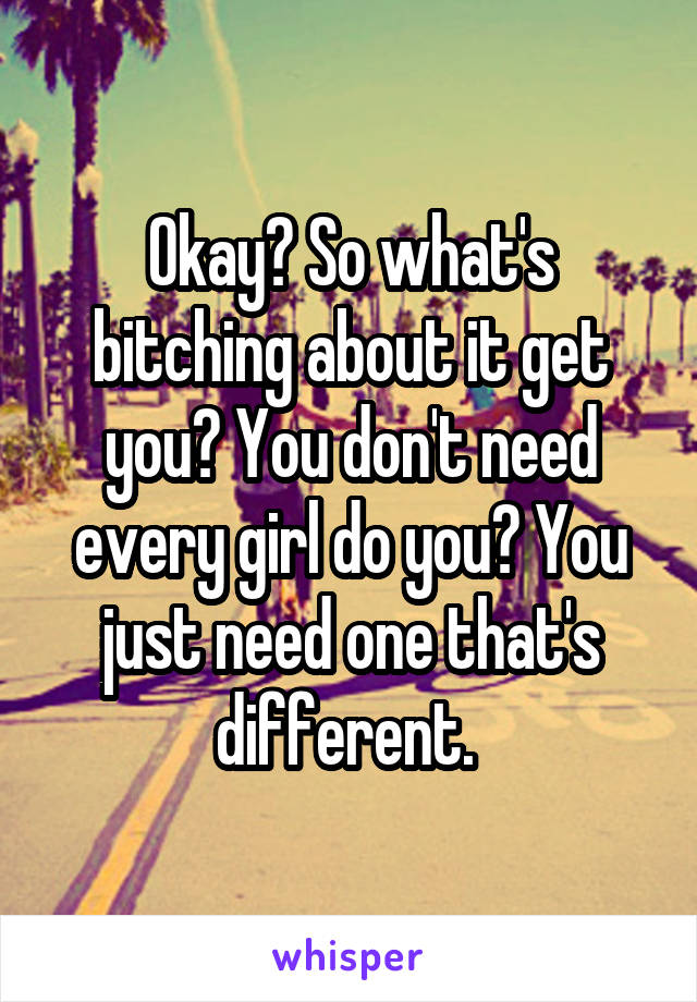 Okay? So what's bitching about it get you? You don't need every girl do you? You just need one that's different. 