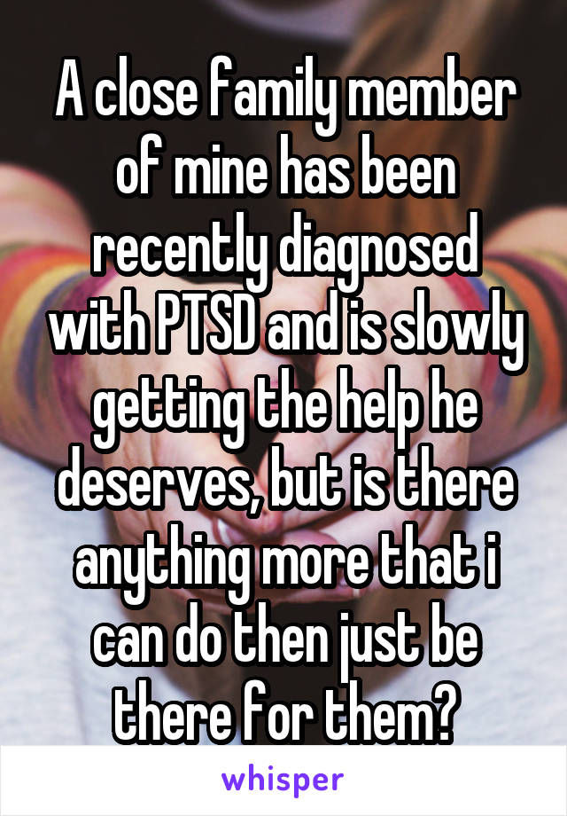 A close family member of mine has been recently diagnosed with PTSD and is slowly getting the help he deserves, but is there anything more that i can do then just be there for them?