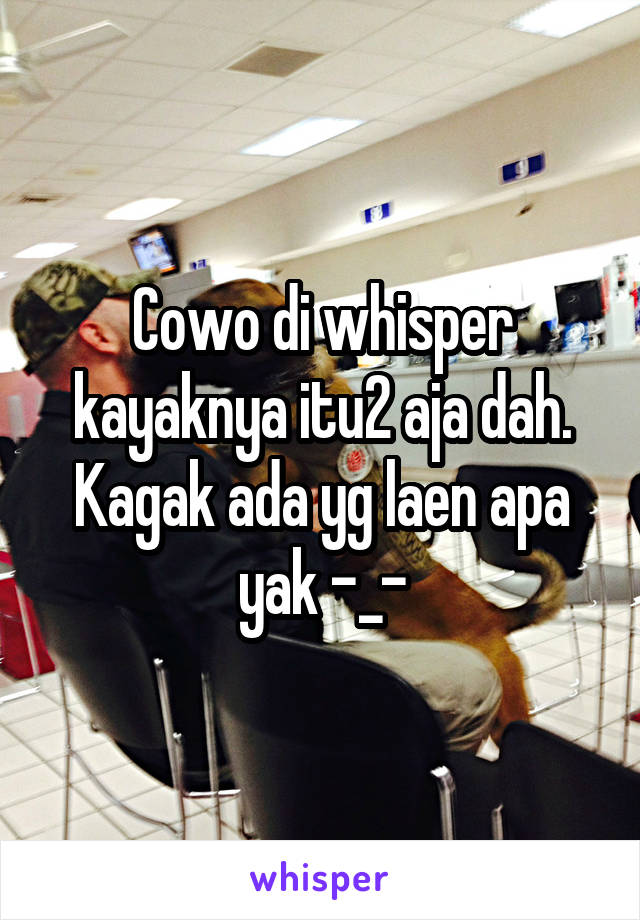 Cowo di whisper kayaknya itu2 aja dah. Kagak ada yg laen apa yak -_-