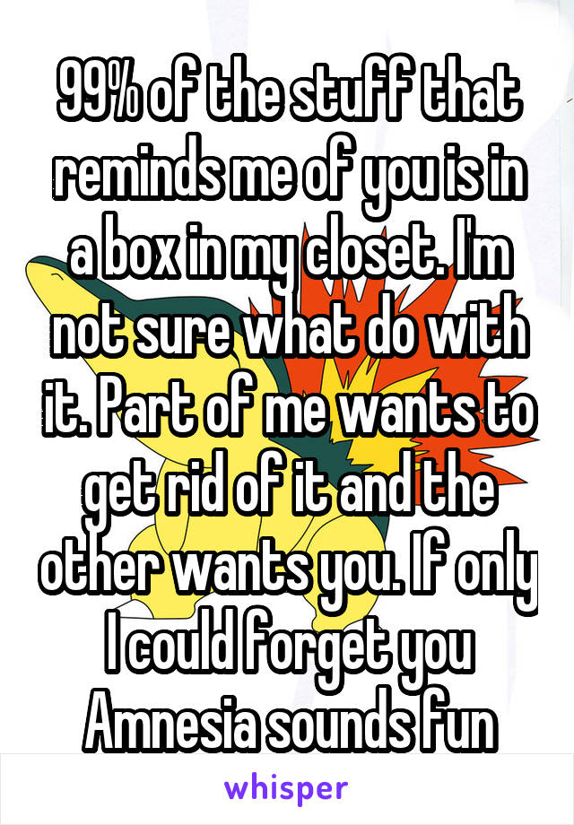 99% of the stuff that reminds me of you is in a box in my closet. I'm not sure what do with it. Part of me wants to get rid of it and the other wants you. If only I could forget you Amnesia sounds fun