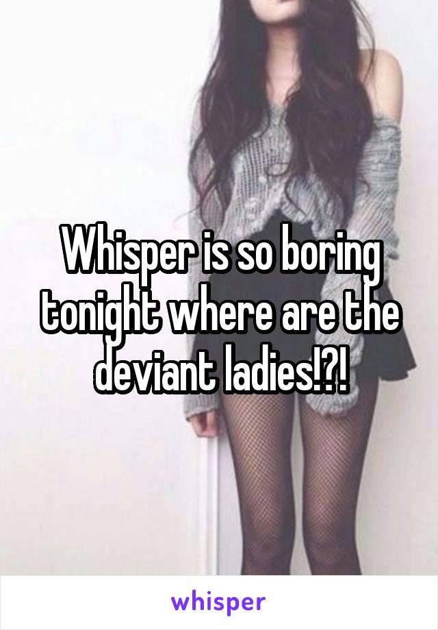 Whisper is so boring tonight where are the deviant ladies!?!