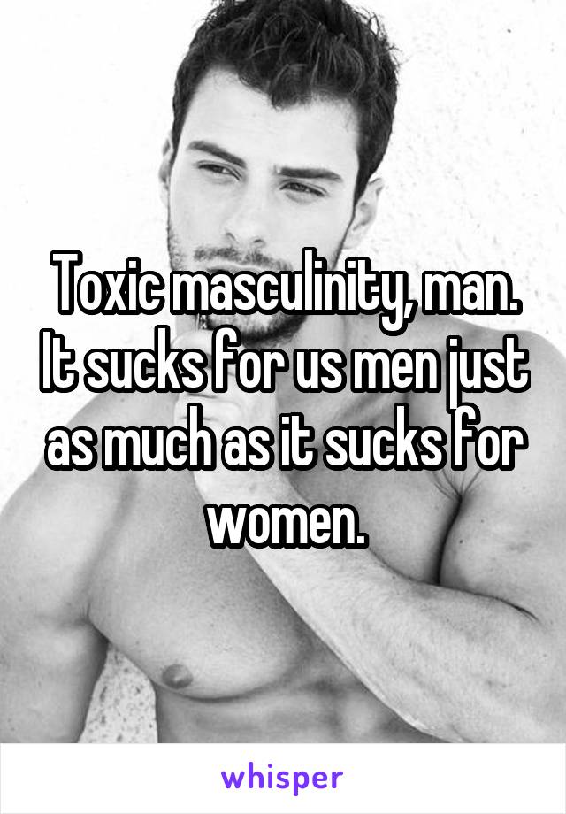 Toxic masculinity, man. It sucks for us men just as much as it sucks for women.