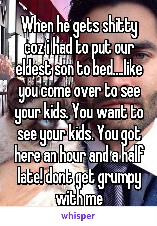 When he gets shitty coz i had to put our eldest son to bed....like you come over to see your kids. You want to see your kids. You got here an hour and a half late! dont get grumpy with me